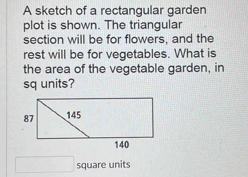 A sketch of a rectangular garden 
plot is shown. The triangular 
section will be for flowers, and the 
rest will be for vegetables. What is 
the area of the vegetable garden, in 
sq units? 
square units