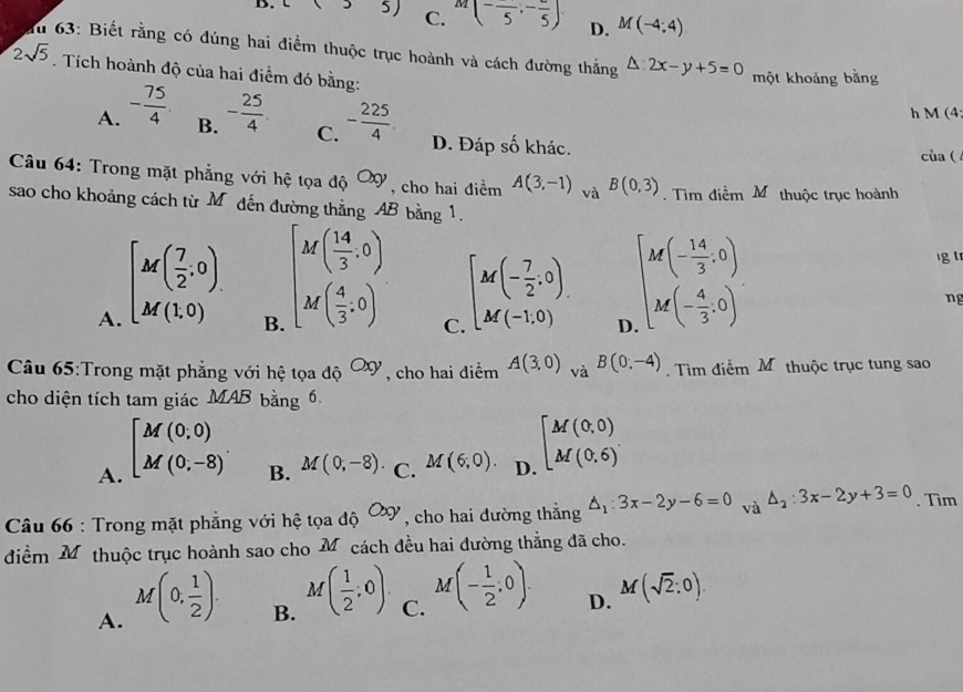 B. 35) C. M(-frac 5,-frac 5) D. M(-4:4)
Tu 63: Biết rằng có đúng hai điểm thuộc trục hoành và cách đường thắng △ :2x-y+5=0
2sqrt(5). Tích hoành độ của hai điểm đó bằng:
một khoảng bằng
h M (4:
B. C.
A. - 75/4  - 25/4  - 225/4 . D. Đáp số khác.
của(
Câu 64: Trong mặt phẳng với hệ tọa độ Oxy , cho hai điểm A(3,-1)_vaB(0,3). Tìm điểm Mô thuộc trục hoành
sao cho khoảng cách từ M đến đường thằng AB bằng 1.
A. [M( 7/2 ,0).
B. beginbmatrix M( 14/3 ,0) M( 4/3 ,0)endarray.
lg tr
C [M(- 7/2 .0) M(-1,0). D
beginarrayl M(- 14/3 ,0) M(- 4/3 ,0)endarray.
ng
Câu 65:Trong mặt phẳng với hệ tọa độ ơợ , cho hai điểm A(3,0)_vaB(0;-4).  Tìm điểm Mô thuộc trục tung sao
cho diện tích tam giác MAB bằng 6.
A. beginbmatrix M(0,0) M(0,-8)endarray. .
B. M(0,-8). C. M(6;0). D beginbmatrix M(0,0) M(0,6)endbmatrix
Câu 66 : Trong mặt phẳng với hệ tọa độ Oxy , cho hai đường thắng △ _1:3x-2y-6=0 và △ _2:3x-2y+3=0. Tim
điểm Mỹthuộc trục hoành sao cho M cách đều hai đường thẳng đã cho.
A. M(0, 1/2 ).
B. M( 1/2 ;0).
C. M(- 1/2 ;0).
D. M(sqrt(2):0).