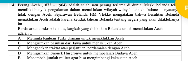 Perang Aceh (1873 - 1904) adalah salah satu perang terlama di dunia. Meski belanda tela
memiliki banyak pengalaman dalam menaklukan wilayah-wilayah lain di Indonesia nyatany
tidak dengan Aceh. Sejarawan Belanda HM Vlekke mengatakan bahwa kesulitan Belanda
menaklukan Aceh adalah karena ketidak tahuan Belanda tentang negeri yang akan ditaklukanya
itu.
Berdasarkan deskripsi diatas, langkah yang dilakukan Belanda untuk menaklukan Aceh
adalah……
A Meminta bantuan Turki Usmani untuk menaklukkan Aceh
B Mengirimkan pasukan dari Jawa untuk menaklukan Aceh
C Mengadakan traktat atau perjanjian perdamaian dengan Aceh
D Menigirmkan Snouck Hurgronye untuk mempelajari Budaya Aceh
E Menambah jumlah militer agar bisa mengimbangi kekeuatan Aceh