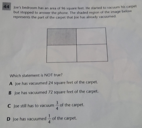 Joe's bedroom has an area of 96 square feet. He started to vacuum his carpet
but stopped to answer the phone. The shaded region of the image below
represents the part of the carpet that Joe has already vacuumed.
Which statement is NOT true?
A Joe has vacuumed 24 square feet of the carpet.
B Joe has vacuumed 72 square feet of the carpet.
C Joe still has to vacuum  3/4  of the carpet.
D Joe has vacuumed  1/4  of the carpet.