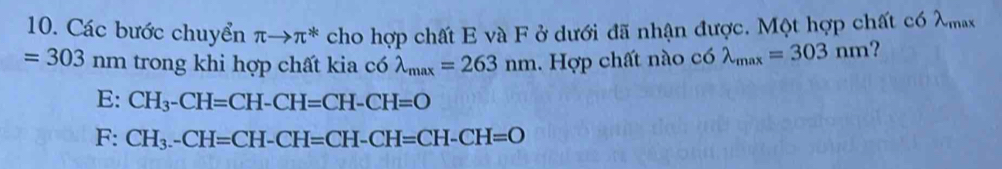 Các bước chuyển π to π^* cho hợp chất E và F ở dưới đã nhận được. Một hợp chất có λmax
=303 nm trong khi hợp chất kia có lambda _max=263nm. Hợp chất nào có lambda _max=303nm ?
E: CH_3-CH=CH-CH=CH-CH=O
F: CH_3-CH=CH-CH=CH-CH=CH-CH=O