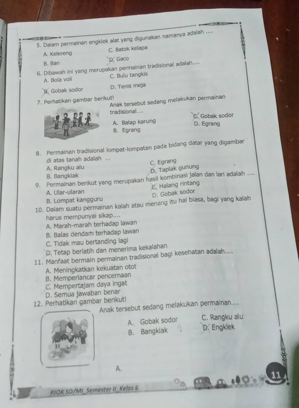 Dalam permainan engklek alat yang digunakan namanya adalah ....
A. Kelereng C. Batok kelapa
B. Ban D. Gaco
6. Dibawah ini yang merupakan permainan tradisional adalah....
A. Bola voli C. Bulu tangkis
B. Gobak sodor D. Tenis meja
7. Perhatikan gambar berikut!
Anak tersebut sedang melakukan permainan
tradisional....
C. Gobak sodor
A. Balap karung
D. Egrang
B. Egrang
8. Permainan tradisional lompat-lompatan pada bidang datar yang digambar
di atas tanah adalah ...
A. Rangku alu C. Egrang
D. Taplak gunung
B. Bangkiak
9. Permainan berikut yang merupakan hasil kombinasi jalan dan lari adalah ....
C. Halang rintang
A. Ular-ularan
D. Gobak sodor
B. Lompat kangguru
10. Dalam suatu permainan kalah atau menang itu hal biasa, bagi yang kalah
harus mempunyai sikap....
A. Marah-marah terhadap lawan
B. Balas dendam terhadap lawan
C. Tidak mau bertanding lagi
D. Tetap berlatih dan menerima kekalahan
11. Manfaat bermain permainan tradisional bagi kesehatan adalah....
A. Meningkatkan kekuatan otot
B. Memperlancar pencernaan
C. Mempertajam daya ingat
D. Semua jawaban benar
12. Perhatikan gambar berikut!
Anak tersebut sedang melakukan permainan....
A. Gobak sodor C. Rangku alu
B. Bangkiak
D. Engklek
A.
11
PJOK SD/MI_Semester II_Kelas 6