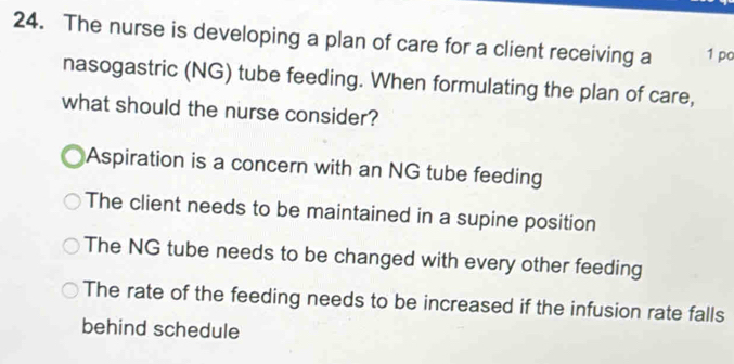 The nurse is developing a plan of care for a client receiving a 1 po
nasogastric (NG) tube feeding. When formulating the plan of care,
what should the nurse consider?
Aspiration is a concern with an NG tube feeding
The client needs to be maintained in a supine position
The NG tube needs to be changed with every other feeding
The rate of the feeding needs to be increased if the infusion rate falls
behind schedule