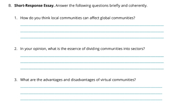 Short-Response Essay. Answer the following questions briefly and coherently. 
1. How do you think local communities can affect global communities? 
_ 
_ 
_ 
2. In your opinion, what is the essence of dividing communities into sectors? 
_ 
_ 
_ 
3. What are the advantages and disadvantages of virtual communities? 
_ 
_ 
_