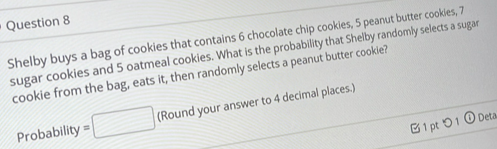 Shelby buys a bag of cookies that contains 6 chocolate chip cookies, 5 peanut butter cookies, 7
sugar cookies and 5 oatmeal cookies. What is the probability that Shelby randomly selects a sugar 
cookie from the bag, eats it, then randomly selects a peanut butter cookie? 
Probability =□ (Round your answer to 4 decimal places.) 
1 pt つ 1 ⓘ Deta