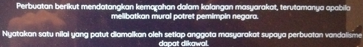 Perbuatan berikut mendatangkan kemaχahan dalam kalangan masyarakat, terutamanya apabila 
melibatkan mural potret pemimpin negara. 
Nyatakan satu nilai yang patut diamalkan oleh setiap anggota masyarakat supaya perbuatan vandalisme 
dapat dikawal.