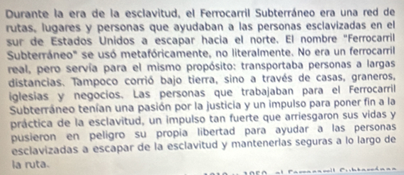 Durante la era de la esclavitud, el Ferrocarril Subterráneo era una red de 
rutas, lugares y personas que ayudaban a las personas esclavizadas en el 
sur de Estados Unidos a escapar hacía el norte. El nombre "Ferrocarril 
Subterráneo'' se usó metafóricamente, no literalmente. No era un ferrocarril 
real, pero servía para el mismo propósito: transportaba personas a largas 
distancias. Tampoco corrió bajo tierra, sino a través de casas, graneros, 
iglesias y negocios. Las personas que trabajaban para el Ferrocarril 
Subterráneo tenían una pasión por la justicia y un impulso para poner fin a la 
práctica de la esclavitud, un impulso tan fuerte que arriesgaron sus vidas y 
pusieron en peligro su propia libertad para ayudar a las personas 
esclavizadas a escapar de la esclavitud y mantenerlas seguras a lo largo de 
la ruta.