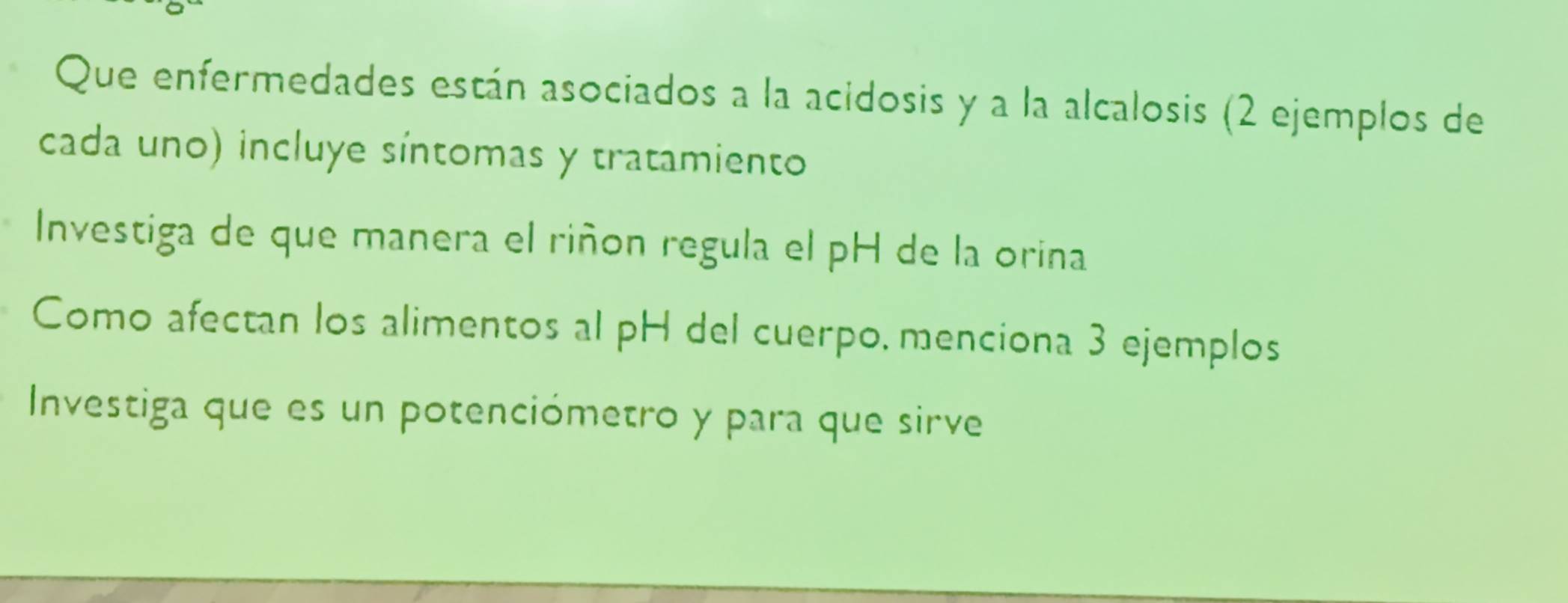 Que enfermedades están asociados a la acidosis y a la alcalosis (2 ejemplos de 
cada uno) incluye síntomas y tratamiento 
Investiga de que manera el riñon regula el pH de la orina 
Como afectan los alimentos al pH del cuerpo, menciona 3 ejemplos 
Investiga que es un potenciómetro y para que sirve