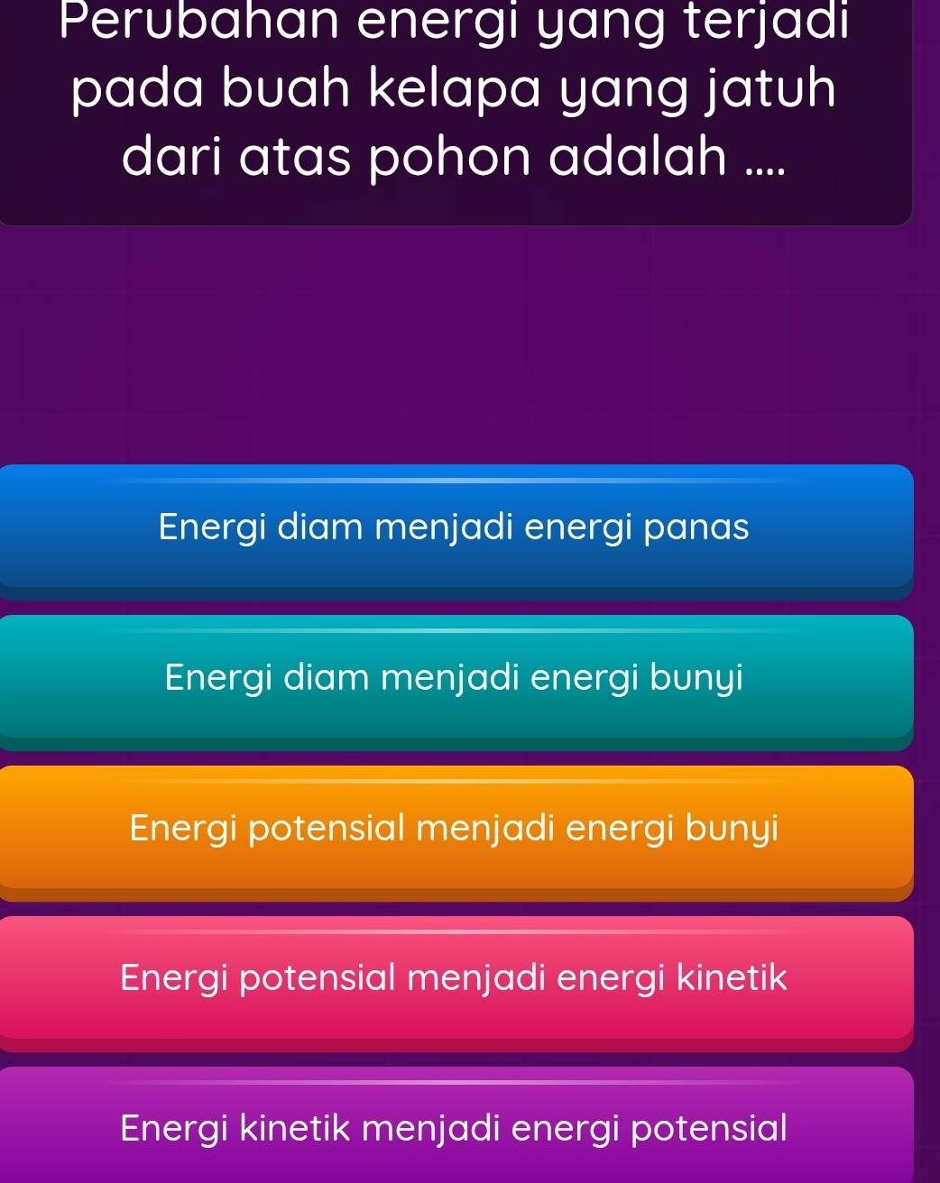 Perubahan energi yang terjadi
pada buah kelapa yang jatuh
dari atas pohon adalah ....
Energi diam menjadi energi panas
Energi diam menjadi energi bunyi
Energi potensial menjadi energi bunyi
Energi potensial menjadi energi kinetik
Energi kinetik menjadi energi potensial