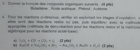 Donner la formule des composés organiques suivants : (4 pts) 
Butadiène ; Acide acétique ; Phénol ; Acétone 
4. Pour les réactions ci-dessous, vérifier en exploitant les étages d'oxydation, s 
elles sont des réactions redox ou pas, puis équilibrer avec la méthode 
appropriée (méthode de demi-réaction pour les réactions redox et la méthode 
algébrique pour les réactions acide-base) : 
a) I_2O_5+COto CO_2+I_2 (2 pts) 
b) NaOH+Na_2SO_3+Br_2to Na_2SO_4+NaBr+H_2O (2 pts)