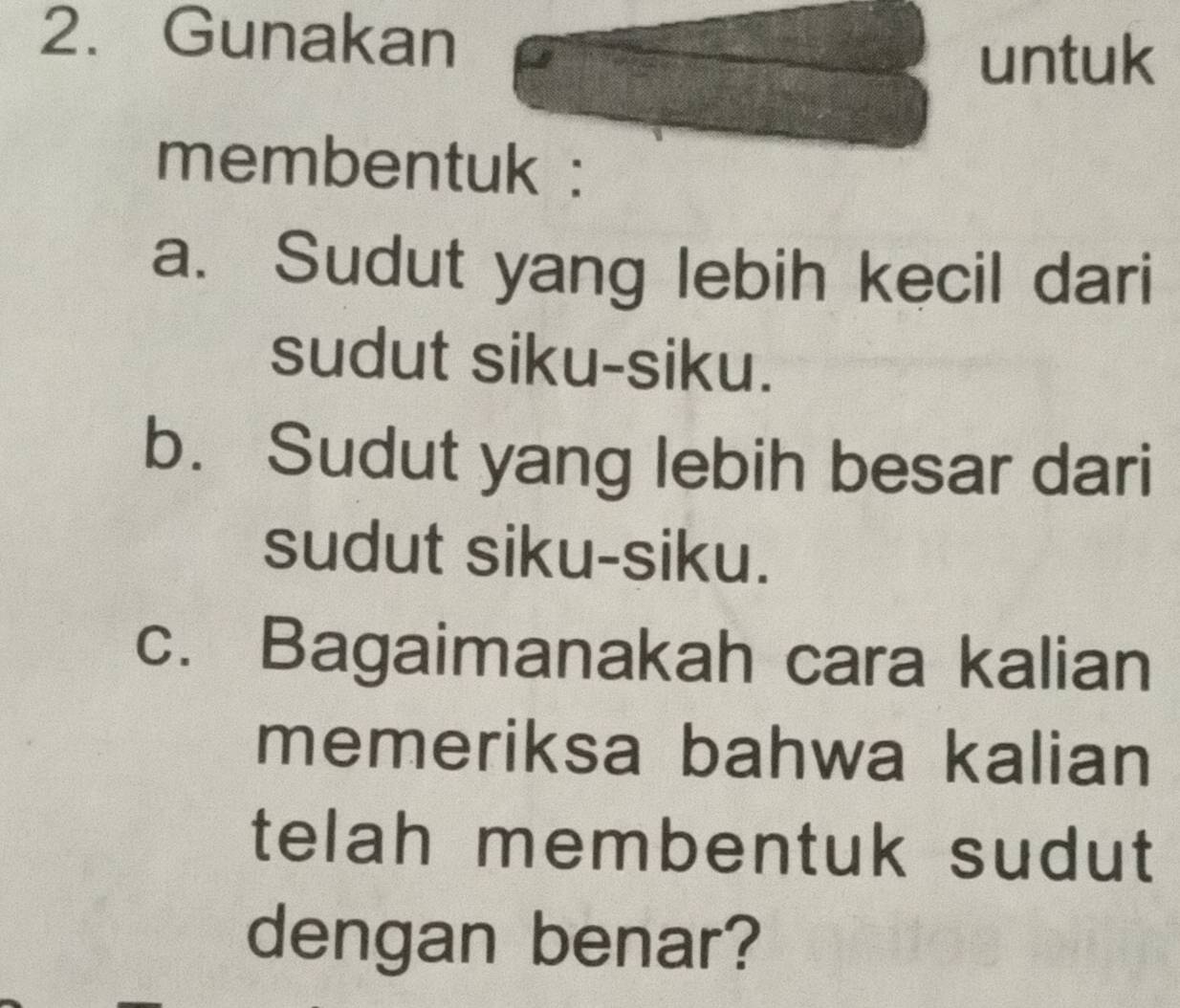 Gunakan 
untuk 
membentuk : 
a. Sudut yang lebih kecil dari 
sudut siku-siku. 
b. Sudut yang lebih besar dari 
sudut siku-siku. 
c. Bagaimanakah cara kalian 
memeriksa bahwa kalian 
telah membentuk sudut 
dengan benar?