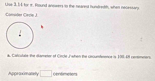 Use 3.14 for π. Round answers to the nearest hundredth, when necessary. 
Consider Circle J. 
a. Calculate the diameter of Circle J when the circumference is 100.48 centimeters. 
Approximately □ centimeters