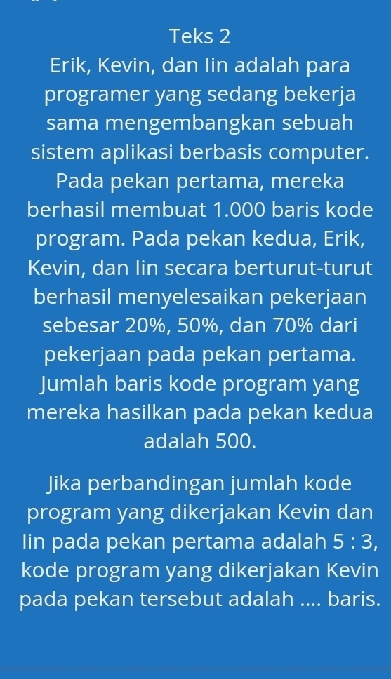 Teks 2 
Erik, Kevin, dan Iin adalah para 
programer yang sedang bekerja 
sama mengembangkan sebuah 
sistem aplikasi berbasis computer. 
Pada pekan pertama, mereka 
berhasil membuat 1.000 baris kode 
program. Pada pekan kedua, Erik, 
Kevin, dan Iin secara berturut-turut 
berhasil menyelesaikan pekerjaan 
sebesar 20%, 50%, dan 70% dari 
pekerjaan pada pekan pertama. 
Jumlah baris kode program yang 
mereka hasilkan pada pekan kedua 
adalah 500. 
Jika perbandingan jumlah kode 
program yang dikerjakan Kevin dan 
Iin pada pekan pertama adalah 5:3, 
kode program yang dikerjakan Kevin 
pada pekan tersebut adalah .... baris.