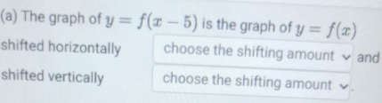 The graph of y=f(x-5) is the graph of y=f(x)
shifted horizontally choose the shifting amount . and
shifted vertically choose the shifting amount