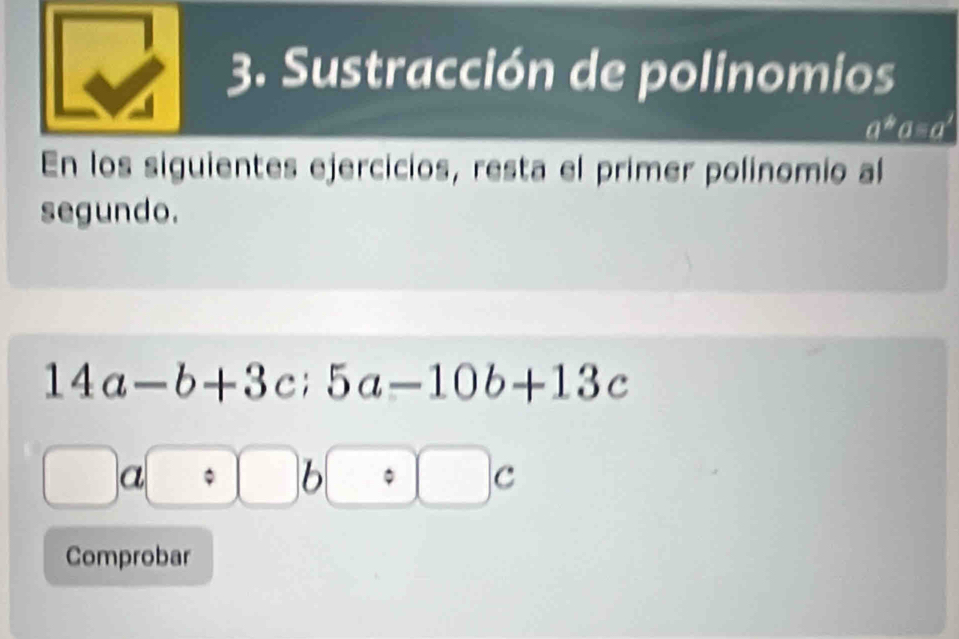 Sustracción de polinomios
a^b θ =aª 
En los siguientes ejercicios, resta el primer polinomio al 
segundo.
14a-b+3c; 5a-10b+13c
a 
1 
□ c 
Comprobar