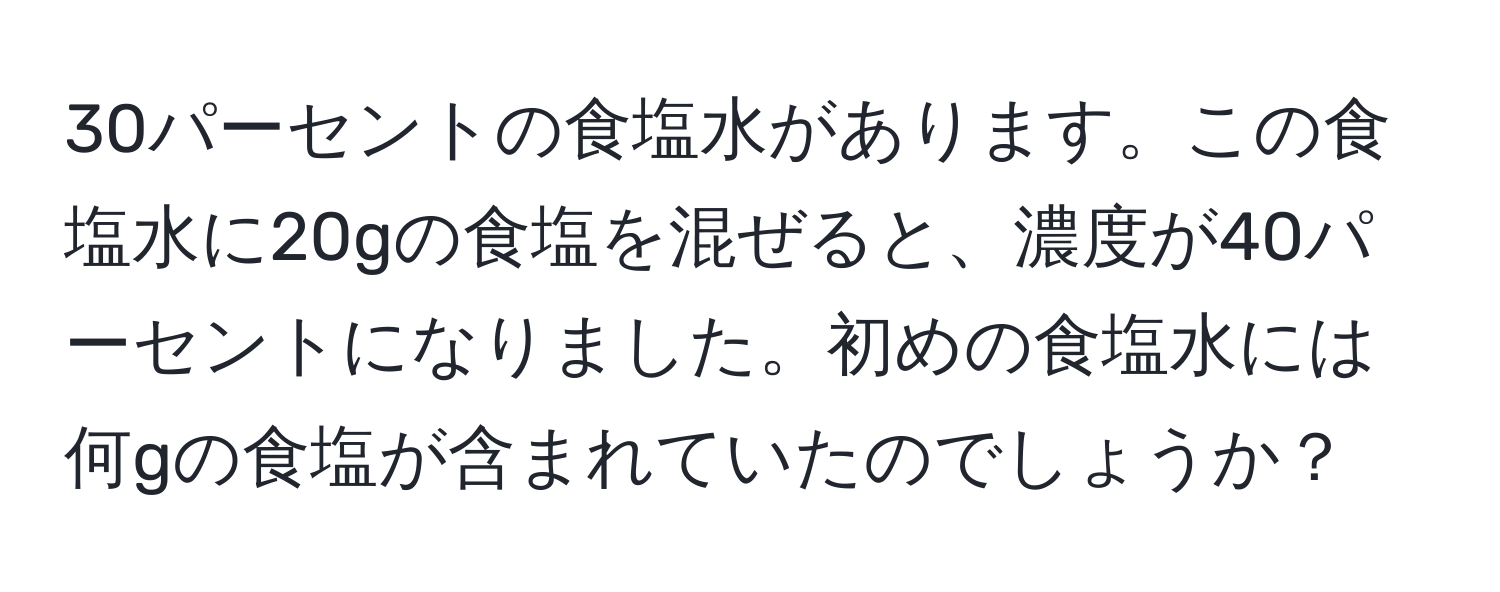 30パーセントの食塩水があります。この食塩水に20gの食塩を混ぜると、濃度が40パーセントになりました。初めの食塩水には何gの食塩が含まれていたのでしょうか？