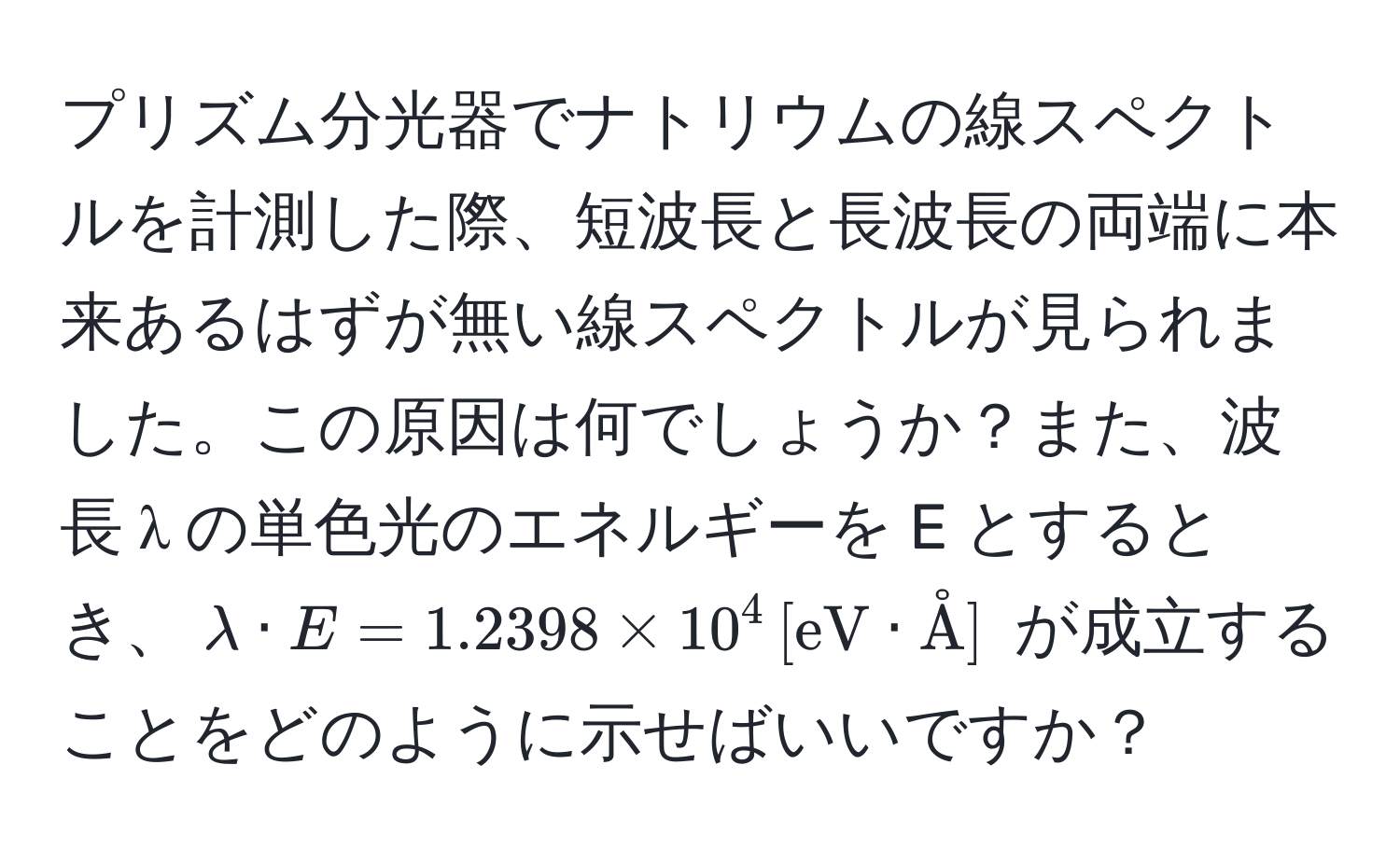 プリズム分光器でナトリウムの線スペクトルを計測した際、短波長と長波長の両端に本来あるはずが無い線スペクトルが見られました。この原因は何でしょうか？また、波長 λ の単色光のエネルギーを E とするとき、$lambda · E = 1.2398 * 10^4 , [eV · Å]$ が成立することをどのように示せばいいですか？