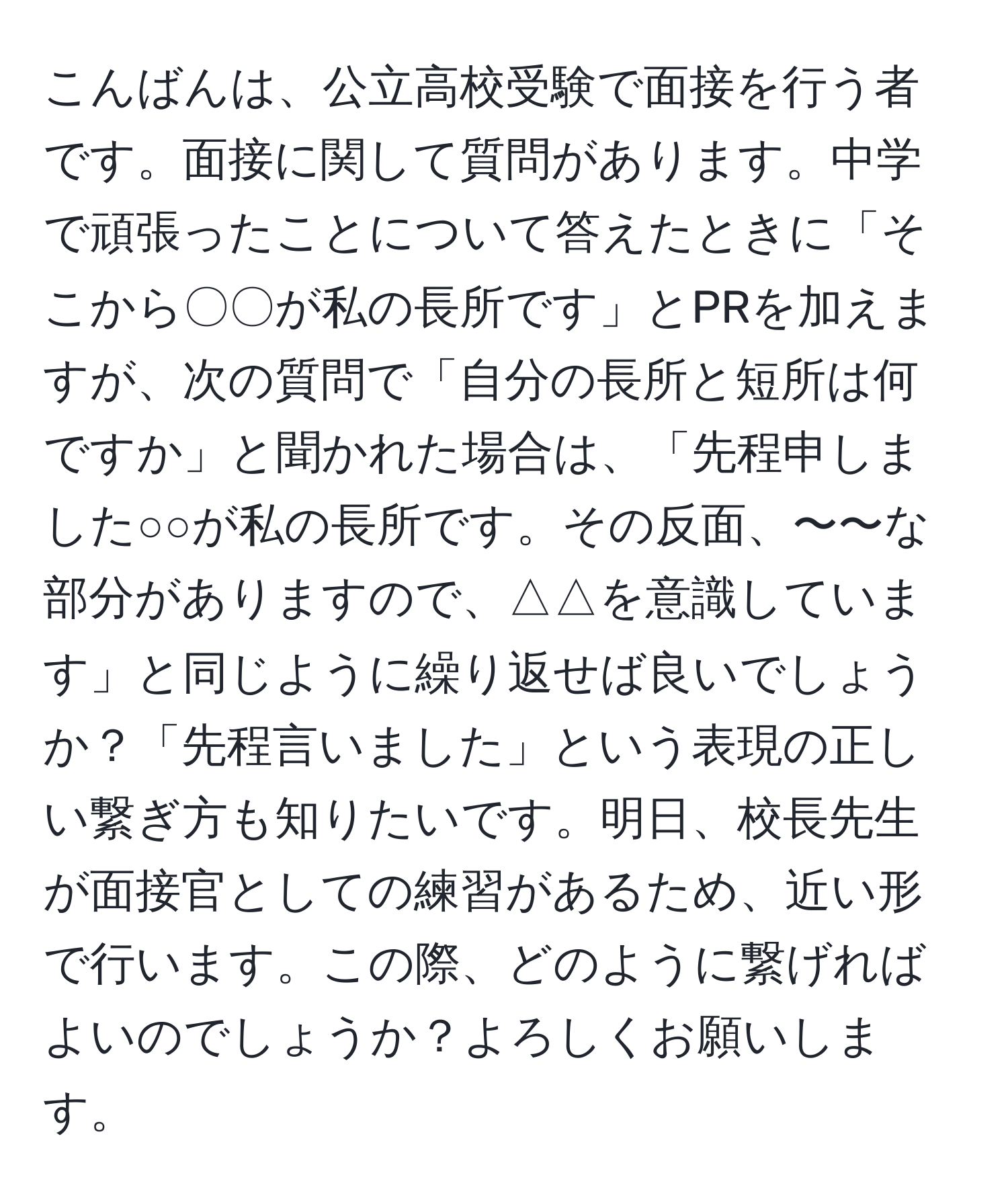 こんばんは、公立高校受験で面接を行う者です。面接に関して質問があります。中学で頑張ったことについて答えたときに「そこから〇〇が私の長所です」とPRを加えますが、次の質問で「自分の長所と短所は何ですか」と聞かれた場合は、「先程申しました○○が私の長所です。その反面、〜〜な部分がありますので、△△を意識しています」と同じように繰り返せば良いでしょうか？「先程言いました」という表現の正しい繋ぎ方も知りたいです。明日、校長先生が面接官としての練習があるため、近い形で行います。この際、どのように繋げればよいのでしょうか？よろしくお願いします。