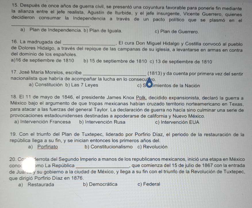 Después de once años de guerra civil, se presentó una coyuntura favorable para ponerle fin mediante
la alianza entre el jefe realista, Agustín de Iturbide, y el jefe insurgente, Vicente Guerrero, quienes
_
decidieron consumar la Independencia a través de un pacto político que se plasmó en el
.
a) Plan de Independencia. b) Plan de Iguala. c) Plan de Guerrero.
16. La madrugada del _, El cura Don Miguel Hidalgo y Costilla convocó al pueblo
de Dolores Hidalgo, a través del repique de las campanas de su iglesia, a levantarse en armas en contra
del dominio de los españoles.
a)16 de septiembre de 1810 b) 15 de septiembre de 1810 c) 13 de septiembre de 1810
17. José María Morelos, escribe _(1813) y da cuenta por primera vez del sentir
nacionalista que habría de acompañar la lucha en lo consecu wo.
a) Constitución b) Las 7 Leyes c) S Cimientos de la Nación
18. El 11 de mayo de 1846, el presidente James Knox Polk, decidido expansionista, declaró la guerra a
México bajo el argumento de que tropas mexicanas habían cruzado territorio norteamericano en Texas,
para atacar a las fuerzas del general Taylor. La declaración de guerra no hacía sino culminar una serie de
provocaciones estadounidenses destinadas a apoderarse de california y Nuevo México.
a) Intervención Francesa b) Intervención Rusa c) Intervención EUA
19. Con el triunfo del Plan de Tuxtepec, liderado por Porfirio Díaz, el periodo de la restauración de la
república llega a su fin, y se inician entonces los primeros años del.
a) Porfiriato b) Constitucionalismo c) Revolución
20. Con  errota del Segundo Imperio a manos de los republicanos mexicanos, inició una etapa en México
conoc omo La República _, que comienza del 15 de julio de 1867 con la entrada
de Juárez y su gobierno a la ciudad de México, y llega a su fin con el triunfo de la Revolución de Tuxtepec,
que dirigió Porfirio Díaz en 1876.
a) Restaurada b) Democrática c) Federal