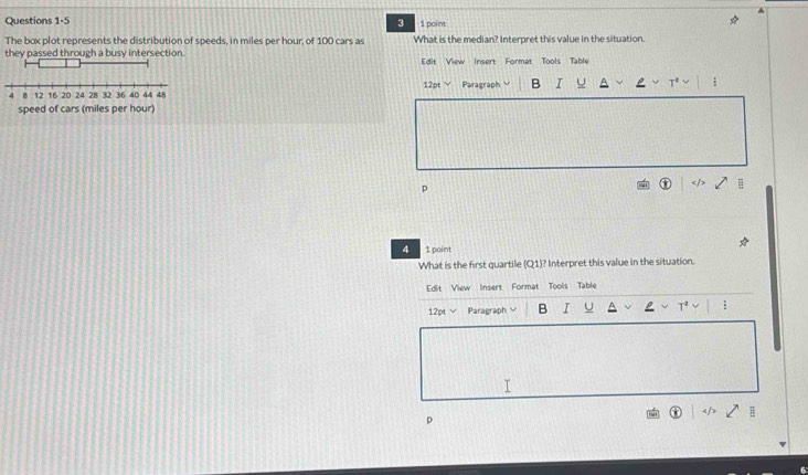 3 1 point 
The box plot represents the distribution of speeds, in miles per hour, of 100 cars as What is the median? Interpret this value in the situation. 
they passed through a busy intersection. Edit View Insert Format Tools Table 
12pt 
Paragraph B I U T : 
p 
4 1 point 
What is the first quartile (Q1)? Interpret this value in the situation. 
Edit View Insert Format Tools Table 
12pt Paragraph B I U 
I 
p