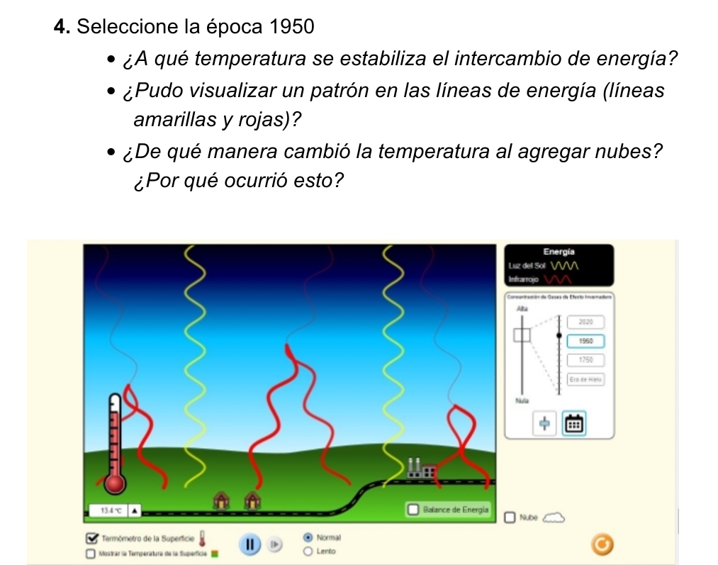 Seleccione la época 1950 
¿A qué temperatura se estabiliza el intercambio de energía? 
¿Pudo visualizar un patrón en las líneas de energía (líneas 
amarillas y rojas)? 
¿De qué manera cambió la temperatura al agregar nubes? 
¿Por qué ocurrió esto? 
Energía 
z del Soll VV 
frarro o 
Aa 
2020 
1950
1750
Era de Hielo 
Mulia 
::: 
Nube 
* Termómetro de la Superficie Normal 
→D 
Mostrar la Temperatura de la Superfice = Lento