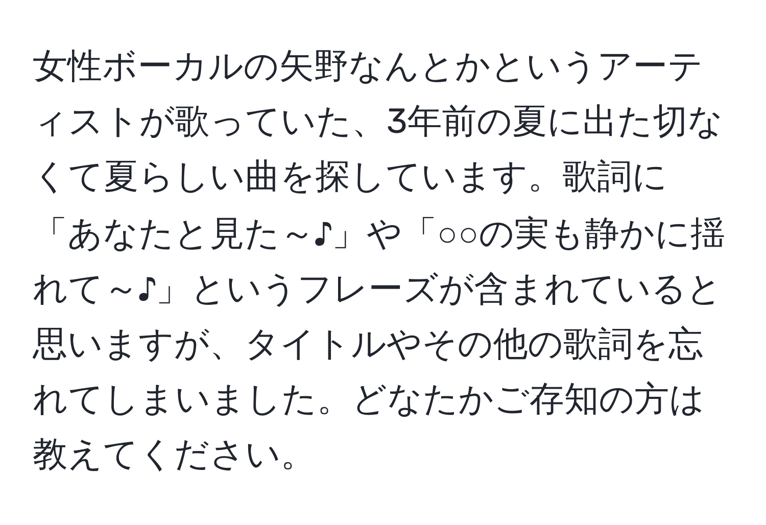 女性ボーカルの矢野なんとかというアーティストが歌っていた、3年前の夏に出た切なくて夏らしい曲を探しています。歌詞に「あなたと見た～♪」や「○○の実も静かに揺れて～♪」というフレーズが含まれていると思いますが、タイトルやその他の歌詞を忘れてしまいました。どなたかご存知の方は教えてください。