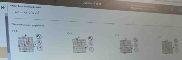 a 4lam (2(2/34 %) 
Question 4 of 24 
Graph the polynomial function
g(x)=-x(x-3)^2(x+2)^2
Choose the correct graph below 
A. ○ B. 
○ a 
A 
40 a 

t