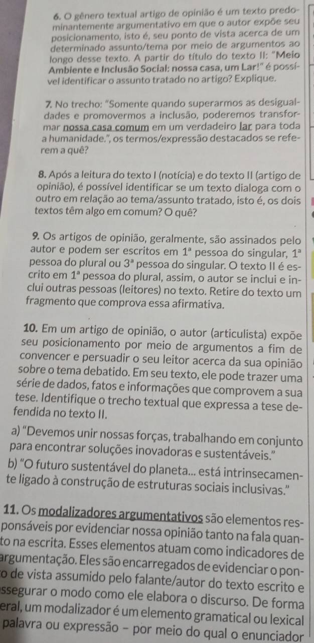 gênero textual artigo de opinião é um texto predo-
minantemente argumentativo em que o autor expõe seu
posicionamento, isto é, seu ponto de vista acerca de um
determinado assunto/tema por meio de argumentos ao
longo desse texto. A partir do título do texto II: "Meio
Ambiente e Inclusão Social: nossa casa, um Lar!" é possí-
vel identificar o assunto tratado no artigo? Explique.
7. No trecho: "Somente quando superarmos as desigual-
dades e promovermos a inclusão, poderemos transfor-
mar nossa casa comum em um verdadeiro lar para toda
a humanidade.'', os termos/expressão destacados se refe-
rem a quê?
8. Após a leitura do texto I (notícia) e do texto II (artigo de
opinião), é possível identificar se um texto dialoga com o
outro em relação ao tema/assunto tratado, isto é, os dois
textos têm algo em comum? O quê?
9. Os artigos de opinião, geralmente, são assinados pelo
autor e podem ser escritos em 1^a pessoa do singular, 1^a
pessoa do plural ou 3^a pessoa do singular. O texto II é es-
crito em 1^a pessoa do plural, assim, o autor se inclui e in-
clui outras pessoas (leitores) no texto. Retire do texto um
fragmento que comprova essa afirmativa.
10. Em um artigo de opinião, o autor (articulista) expõe
seu posicionamento por meio de argumentos a fim de
convencer e persuadir o seu leitor acerca da sua opinião
sobre o tema debatido. Em seu texto, ele pode trazer uma
série de dados, fatos e informações que comprovem a sua
tese. Identifique o trecho textual que expressa a tese de-
fendida no texto II.
a) “Devemos unir nossas forças, trabalhando em conjunto
para encontrar soluções inovadoras e sustentáveis.''
b) “O futuro sustentável do planeta... está intrinsecamen-
te ligado à construção de estruturas sociais inclusivas.''
11. Os modalizadores argumentativos são elementos res-
ponsáveis por evidenciar nossa opinião tanto na fala quan-
to na escrita. Esses elementos atuam como indicadores de
argumentação. Eles são encarregados de evidenciar o pon-
to de vista assumido pelo falante/autor do texto escrito e
assegurar o modo como ele elabora o discurso. De forma
eral, um modalizador é um elemento gramatical ou lexical
palavra ou expressão - por meio do qual o enunciador