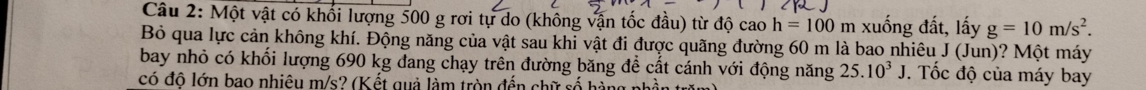 Một vật có khối lượng 500 g rơi tự do (không vận tốc đầu) từ độ cao h=100 m xuống đất, lấy g=10m/s^2. 
Bỏ qua lực cản không khí. Động năng của vật sau khi vật đi được quãng đường 60 m là bao nhiêu J (Jun)? Một máy 
bay nhỏ có khối lượng 690 kg đang chạy trên đường băng để cất cánh với động năng 25.10^3J. Tốc độ của máy bay 
có độ lớn bao nhiêu m/s? (Kết quả làm tròn đến chữ số hàng nh