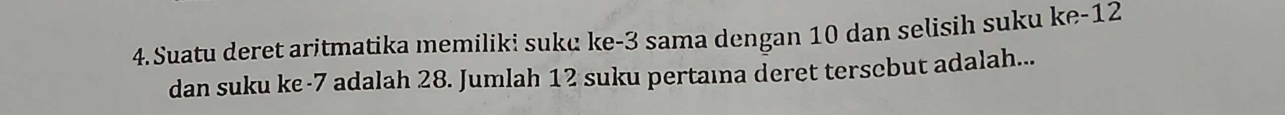 Suatu deret aritmatika memiliki suku ke -3 sama dengan 10 dan selisih suku ke -12
dan suku ke -7 adalah 28. Jumlah 12 suku pertaına deret terscbut adalah...