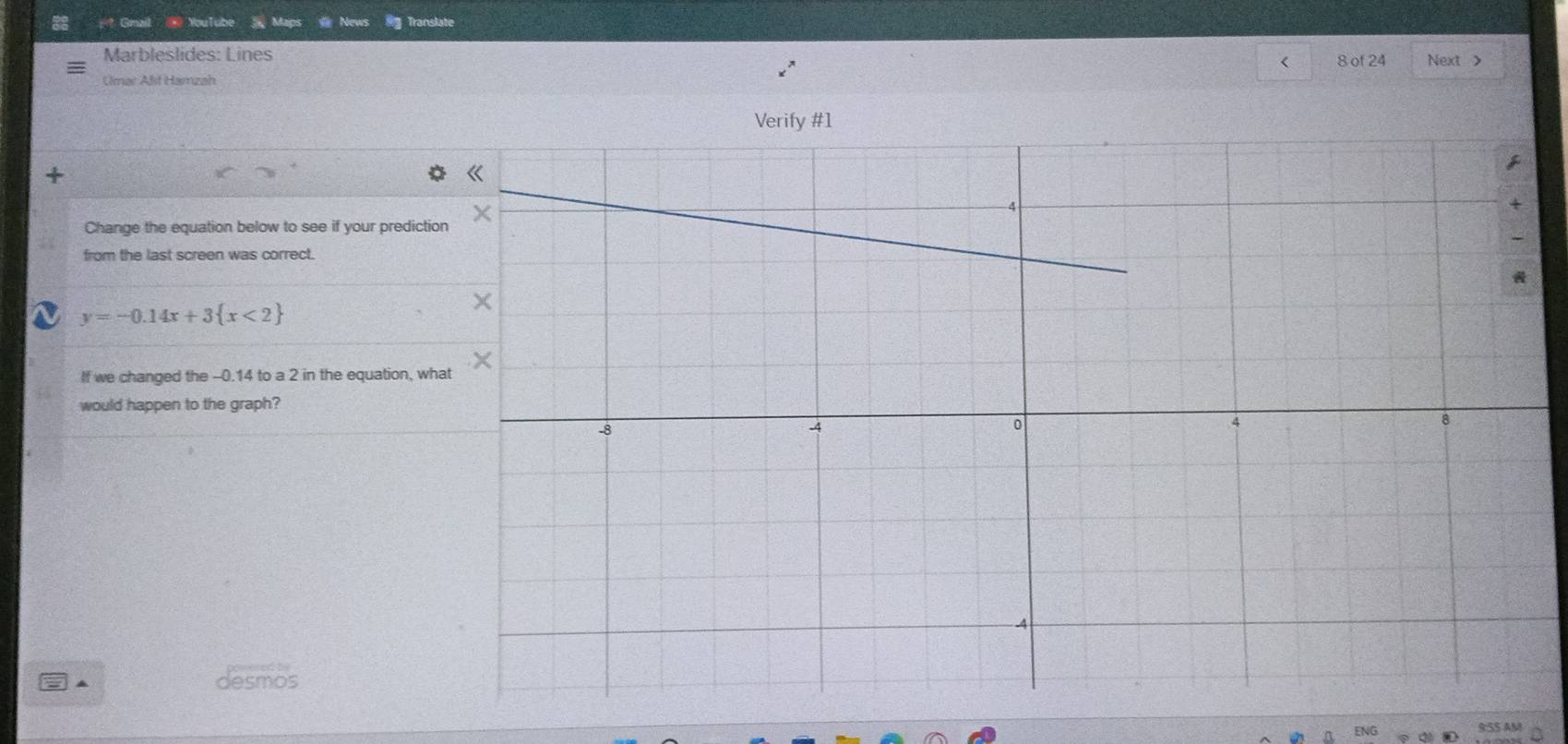 Gmail @ YouTube Maps News #g Translate 
Marbleslides: Lines 
< 
Umar Alit Hamzah 8 of 24 Next > 
Change the equation below to see if your predictio 
from the last screen was correct.
y=-0.14x+3 x<2
If we changed the -0.14 to a 2 in the equation, wh 
would happen to the graph? 
= ▲ desmos 
9:SS AM