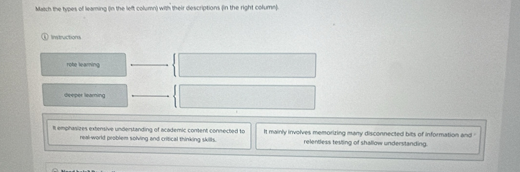 Match the types of learning (in the left column) with their descriptions (in the right column).
Instructions
rote learning
deeper learning
It emphasizes extensive understanding of academic content connected to It mainly involves memorizing many disconnected bits of information and 
real-world problem solving and critical thinking skills. relentless testing of shallow understanding.