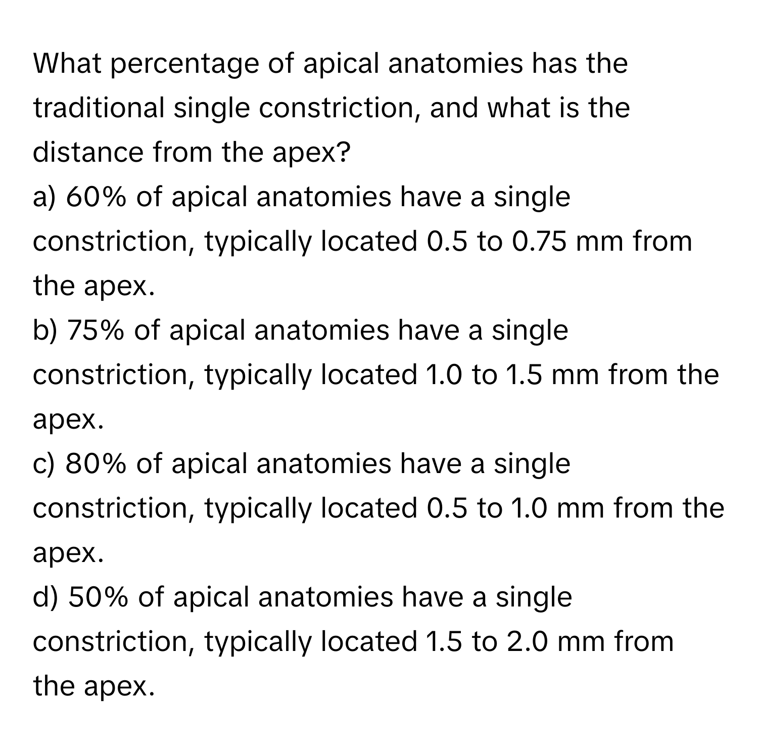 What percentage of apical anatomies has the traditional single constriction, and what is the distance from the apex?

a) 60% of apical anatomies have a single constriction, typically located 0.5 to 0.75 mm from the apex. 
b) 75% of apical anatomies have a single constriction, typically located 1.0 to 1.5 mm from the apex. 
c) 80% of apical anatomies have a single constriction, typically located 0.5 to 1.0 mm from the apex. 
d) 50% of apical anatomies have a single constriction, typically located 1.5 to 2.0 mm from the apex.