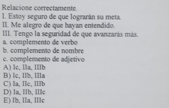 Relacione correctamente.
I. Estoy seguro de que lograrán su meta.
II. Me alegro de que hayan entendido.
III. Tengo la seguridad de que avanzarás más.
a. complemento de verbo
b. complemento de nombre
c. complemento de adjetivo
A) Ic, IIa, IIIb
B) Ic, IIb, IIIa
C) Ia, IIc, IIIb
D) Ia, IIb, IIIc
E) Ib, IIa, IIIc