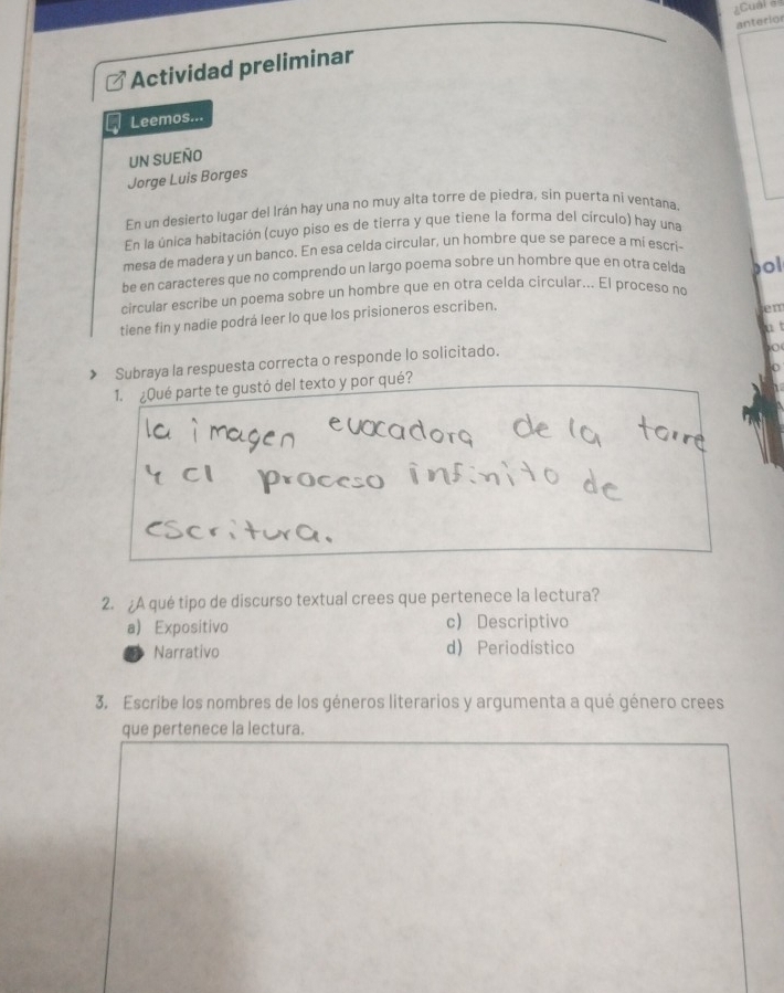 =Cuar =
anterior
Actividad preliminar
Leemos...
UN SUEÑO
Jorge Luis Borges
En un desierto lugar del Irán hay una no muy alta torre de piedra, sin puerta ni ventaña
En la única habitación (cuyo piso es de tierra y que tiene la forma del círculo) hay una
mesa de madera y un banco. En esa celda circular, un hombre que se parece a mí escri-
be en caracteres que no comprendo un largo poema sobre un hombre que en otra celda
circular escribe un poema sobre un hombre que en otra celda círcular... El proceso no pol
tiene fin y nadie podrá leer lo que los prisioneros escriben.
Jen
a t
◆ Subraya la respuesta correcta o responde lo solicitado.
10
1. ¿Qué parte te gustó del texto y por qué?
2. ¿A qué tipo de discurso textual crees que pertenece la lectura?
a) Expositivo c) Descriptivo
Narrativo d) Periodístico
3. Escribe los nombres de los géneros literarios y argumenta a qué género crees
que pertenece la lectura.