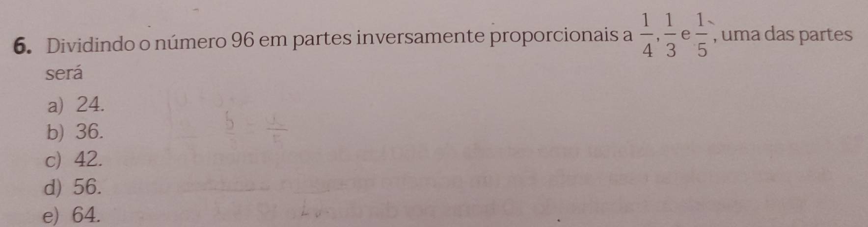 Dividindo o número 96 em partes inversamente proporcionais a  1/4 ,  1/3  e  1/5  , uma das partes
será
a) 24.
b) 36.
c) 42.
d) 56.
e) 64.