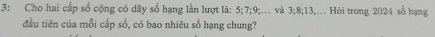3: Cho hai cấp số cộng có dãy số hạng lần lượt là: 5; 7; 9;… và 3; 8; 13,. Hỏi trong 2024 số hạng 
đầu tiên của mỗi cấp số, có bao nhiêu số hạng chung?