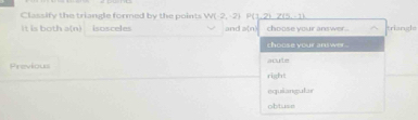 P(1,2)7(5-1)
Classify the triangle formed by the points W(-2,-2) and a(n) choose your answer. trianghs
it is both a(n). isosceles
choose your answer .
Previous right acule
equiangular
obtuse