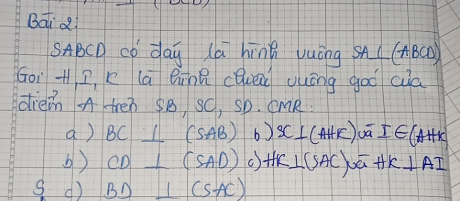 Batd 
SABCD có day (a hīng vuóng SA⊥ (ABCD)
Goi + 2, x la Qinn cQuei uuōng goo cua 
diein A treò SB, sC, sb. CMR
a) BC⊥ (SAB) 6) SC⊥ (AHK) I∈ (AHK)
b) CD⊥ (SAD) ( HK⊥ SAC,overline overline G+HK k⊥ AI
S d BD⊥ (SAC)