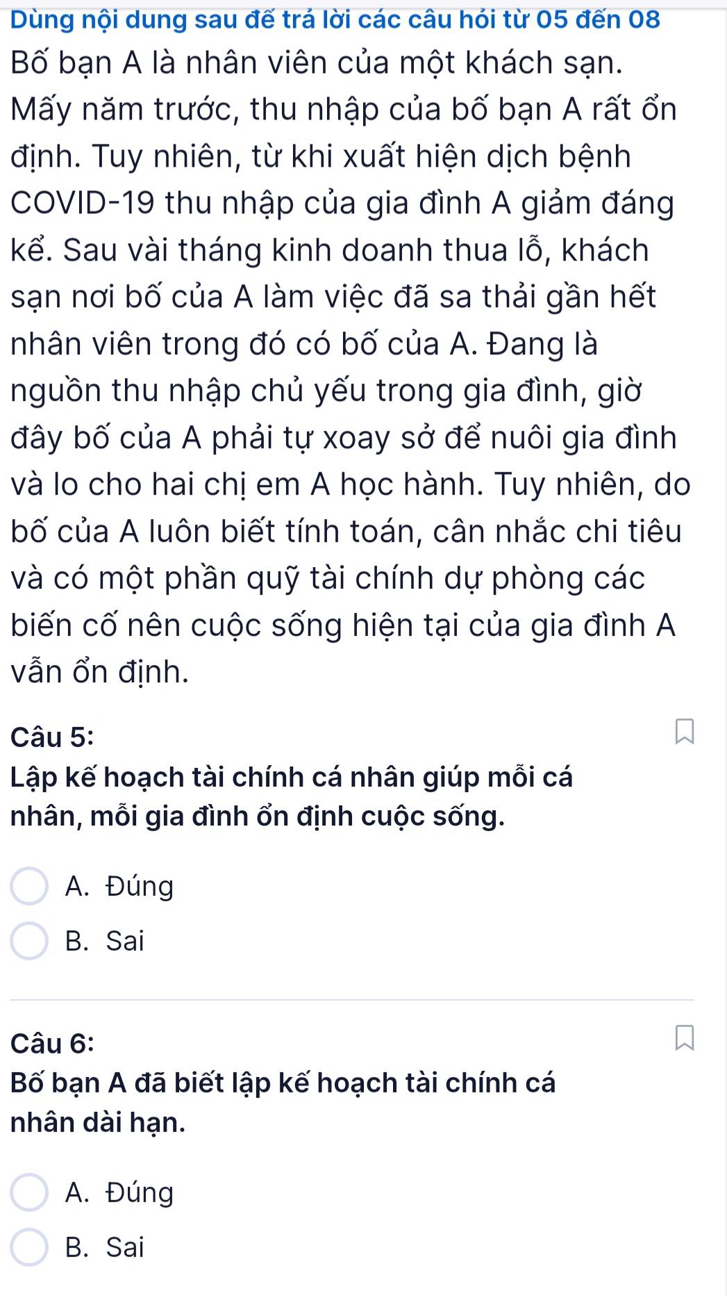 Dùng nội dung sau đế trá lời các câu hói từ 05 đến 08
Bố bạn A là nhân viên của một khách sạn.
Mấy năm trước, thu nhập của bố bạn A rất ổn
định. Tuy nhiên, từ khi xuất hiện dịch bệnh
COVID-19 thu nhập của gia đình A giảm đáng
kể. Sau vài tháng kinh doanh thua lỗ, khách
sạn nơi bố của A làm việc đã sa thải gần hết
nhân viên trong đó có bố của A. Đang là
nguồn thu nhập chủ yếu trong gia đình, giờ
đây bố của A phải tự xoay sở để nuôi gia đình
và lo cho hai chị em A học hành. Tuy nhiên, do
bố của A luôn biết tính toán, cân nhắc chi tiêu
và có một phần quỹ tài chính dự phòng các
biến cố nên cuộc sống hiện tại của gia đình A
vẫn ổn định.
Câu 5:
Lập kế hoạch tài chính cá nhân giúp mỗi cá
nhân, mỗi gia đình ổn định cuộc sống.
A. Đúng
B. Sai
Câu 6:
Bố bạn A đã biết lập kế hoạch tài chính cá
nhân dài hạn.
A. Đúng
B. Sai