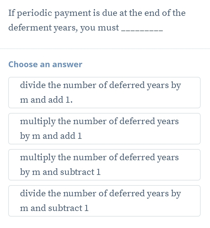 If periodic payment is due at the end of the
deferment years, you must_
Choose an answer
divide the number of deferred years by
m and add 1.
multiply the number of deferred years
by m and add 1
multiply the number of deferred years
by m and subtract 1
divide the number of deferred years by
m and subtract 1