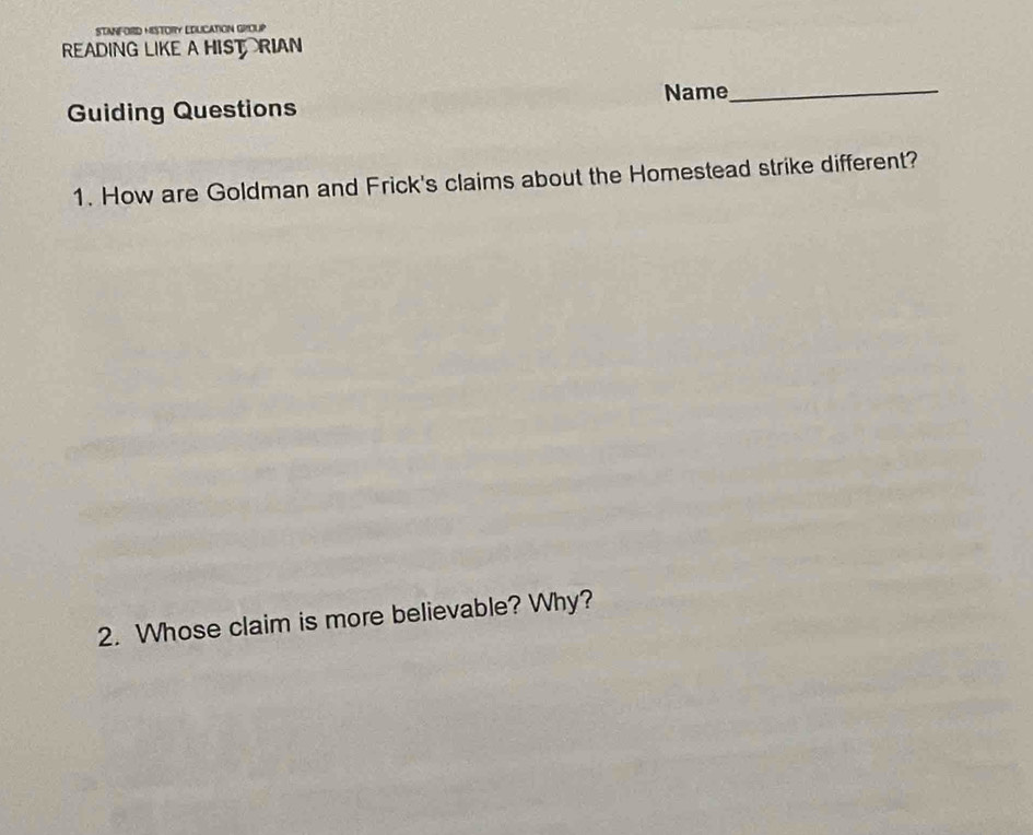 STNNFORD HISTORY EDUCATION GROUP 
READING LIKE A HISTRIAN 
Guiding Questions Name_ 
1. How are Goldman and Frick's claims about the Homestead strike different? 
2. Whose claim is more believable? Why?