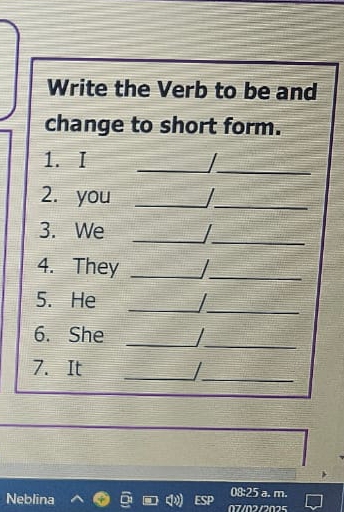 Write the Verb to be and 
change to short form. 
1. I _|_ 
2. you_ 
_ 
_ 
_ 
3. We 
4. They_ 
_ 
5. He _I_ 
6. She _I_ 
7. It _/_ 
Neblina 
08:25 a. m.