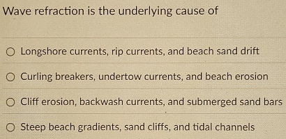 Wave refraction is the underlying cause of
Longshore currents, rip currents, and beach sand drift
Curling breakers, undertow currents, and beach erosion
Cliff erosion, backwash currents, and submerged sand bars
Steep beach gradients, sand cliffs, and tidal channels