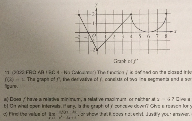 Graph of f'
11. (2023 FRQ AB / BC 4 - No Calculator) The function f is defined on the closed inte
f(2)=1. The graph of f’, the derivative of f, consists of two line segments and a ser 
figure. 
a) Does f have a relative minimum, a relative maximum, or neither at x=6 ? Give a 
b) On what open intervals, if any, is the graph of f concave down? Give a reason for y
c) Find the value of limlimits _xto 2 (6f(x)-3x)/x^2-5x+6  , or show that it does not exist. Justify your answer.