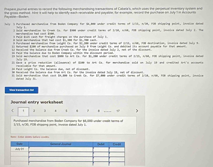 Prepare journal entries to record the following merchandising transactions of Cabela’s, which uses the perpetual inventory system and
the gross method. Hint: It will help to identify each receivable and payable; for example, record the purchase on July 1 in Accounts
Payable—Boden
July 1 Purchased merchandise from Boden Company for $6,000 under credit terms of 1/15, n/30, FOB shipping point, invoice dated
July 1.
2 Sold merchandise to Creek Co. for $900 under credit terms of 2/10, n/60, FOB shipping point, invoice dated July 2. The
merchandise had cost $500.
3 Paid $125 cash for freight charges on the purchase of July 1.
8 Sold merchandise that had cost $1,300 for $1,700 cash.
9 Purchased merchandise from Leight Co. for $2,200 under credit terms of 2/15, n/60, FOB destination, invoice dated July 9.
11 Returned $200 of merchandise purchased on July 9 from Leight Co. and debited its account payable for that amount.
12 Received the balance due from Creek Co. for the invoice dated July 2, net of the discount.
16 Paid the balance due to Boden Company within the discount period.
19 Sold merchandise that cost $800 to Art Co. for $1,200 under credit terms of 2/15, n/60, FOB shipping point, invoice dated
July 19.
21 Gave a price reduction (allowance) of $100 to Art Co. for merchandise sold on July 19 and credited Art's accounts
receivable for that amount.
24 Paid Leight Co. the balance due, net of discount.
30 Received the balance due from Art Co. for the invoice dated July 19, net of discount.
31 Sold merchandise that cost $4,800 to Creek Co. for $7,000 under credit terms of 2/10, n/60, FOB shipping point, invoice
dated July 31.
View transaction list
Journal entry worksheet
< 1 2 3 4 5 6 7 8 … 17 >
Purchased merchandise from Boden Company for $6,000 under credit terms of
1/15, n/30, FOB shipping point, invoice dated July 1.
Note: Enter debits before credits