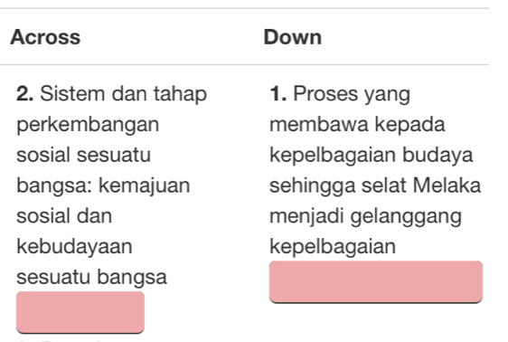 Across Down 
2. Sistem dan tahap 1. Proses yang 
perkembangan membawa kepada 
sosial sesuatu kepelbagaian budaya 
bangsa: kemajuan sehingga selat Melaka 
sosial dan menjadi gelanggang 
kebudayaan kepelbagaian 
sesuatu bangsa