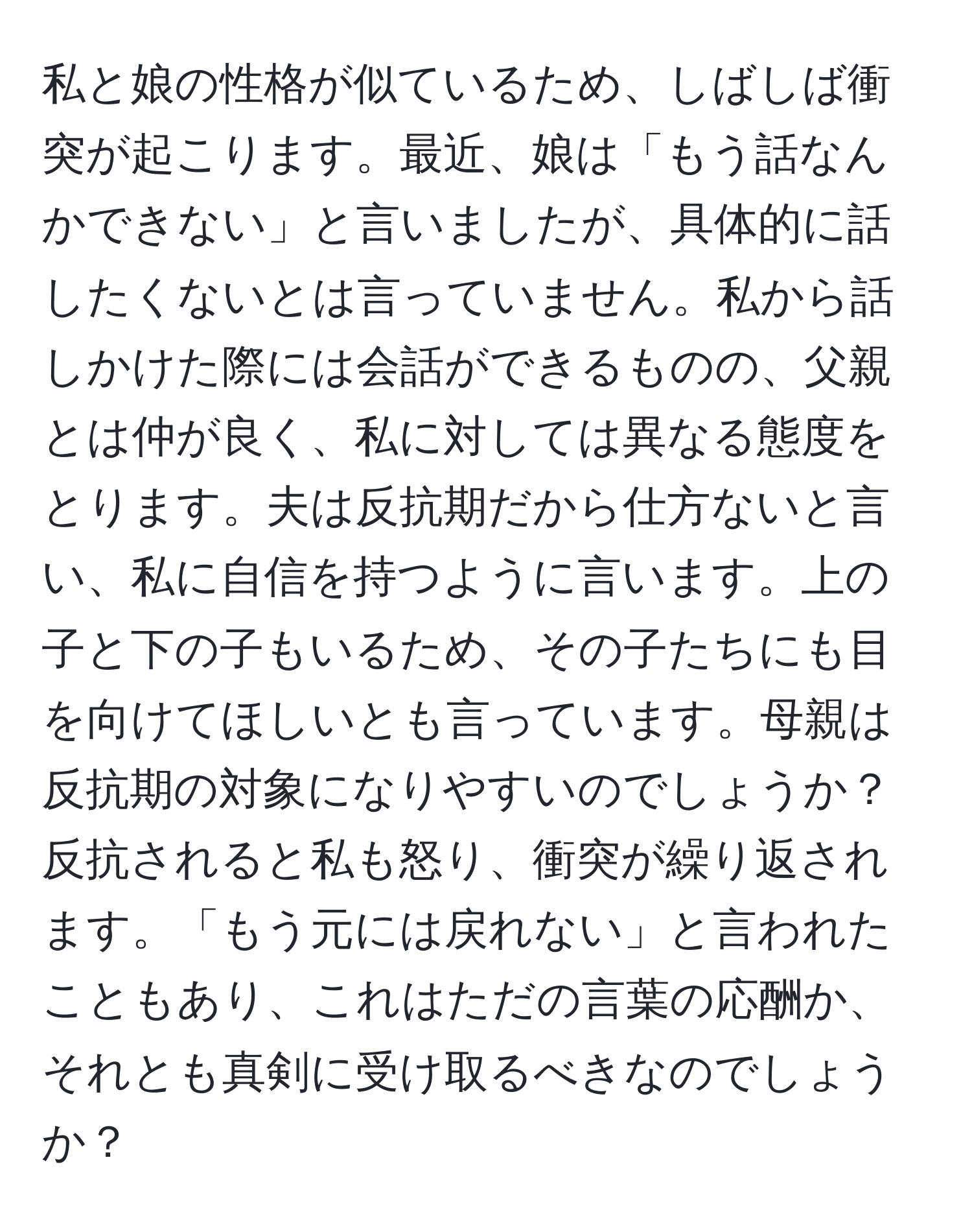 私と娘の性格が似ているため、しばしば衝突が起こります。最近、娘は「もう話なんかできない」と言いましたが、具体的に話したくないとは言っていません。私から話しかけた際には会話ができるものの、父親とは仲が良く、私に対しては異なる態度をとります。夫は反抗期だから仕方ないと言い、私に自信を持つように言います。上の子と下の子もいるため、その子たちにも目を向けてほしいとも言っています。母親は反抗期の対象になりやすいのでしょうか？反抗されると私も怒り、衝突が繰り返されます。「もう元には戻れない」と言われたこともあり、これはただの言葉の応酬か、それとも真剣に受け取るべきなのでしょうか？