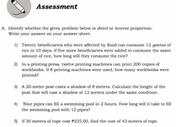 Assessment 
A. Identify whether the given problem below is direct or inverse proportion. 
Write your answer on your answer sheet. 
1) Twenty beneficiaries who were affected by flood can consume 12 gantas of 
rice in 10 days. If five more beneficiaries were added to consume the same 
amount of rice, how long will they consume the rice? 
2) In a printing press, twelve printing machines can print 200 copies of 
workbooks. If 8 printing machines were used, how many workbooks were 
printed? 
3) A 20-meter post casts a shadow of 8 meters. Calculate the height of the 
post that will cast a shadow of 12 meters under the same condition. 
4) Nine pipes can fill a swimming pool in 2 hours. How long will it take to fill 
the swimming pool with 12 pipes? 
5) If 30 meters of rope cost P235.00, find the cost of 43 meters of rope.