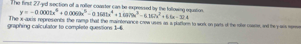 The first 27-yd section of a roller coaster can be expressed by the following equation.
y=-0.0001x^6+0.0069x^5-0.1681x^4+1.6979x^3-6.167x^2+6.6x-32.4
The x-axis represents the ramp that the maintenance crew uses as a platform to work on parts of the roller coaster, and the y-axis represe 
graphing calculator to complete questions 1-6.